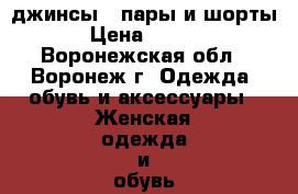 джинсы 2 пары и шорты  › Цена ­ 1 000 - Воронежская обл., Воронеж г. Одежда, обувь и аксессуары » Женская одежда и обувь   